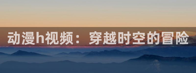 樱花动漫·：动漫h视频：穿越时空的冒险
